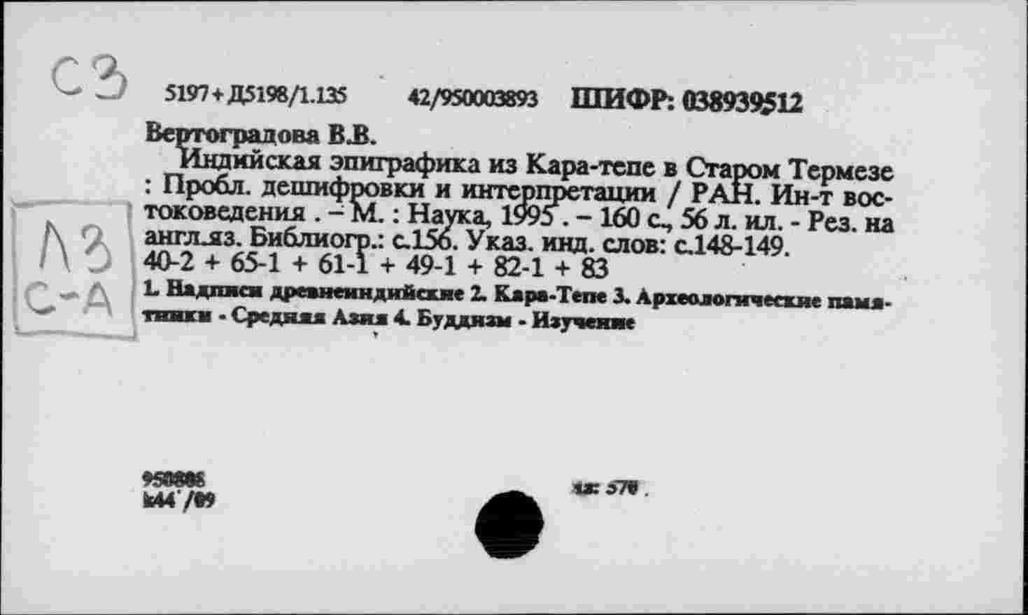 ﻿5197+Д5198/1.135	42/950003893 ШИФР: 038939512
Вертоградова В-В.
Индийская эпиграфика из Кара-тепе в Старом Термезе : Пробл. дешифровки и интерпретации / РАН. Ин-т востоковедения . - М. : Наука, 1995 . - 160 с, 56 л. ил. - Рез. на англ.яз. Библиогр.: с.156. Указ. инд. слов: с.148-149.
40-2 + 65-1 + 61-1 + 49-1 + 82-1 + 83
L Надписи древнеиндийские 2. Кара-Тепе 3. Археологические памятники • Средняя Алия 4. Буддизм - Изучение
'/«mevo
k44'/t»
із: 57» .